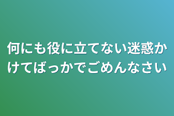 何にも役に立てない迷惑かけてばっかでごめんなさい