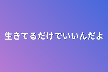 生きてるだけでいいんだよ