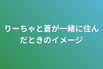 りーちゃと蒼が一緒に住んだときのイメージ