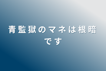 青 監 獄 の マ ネ は 根 暗 で す