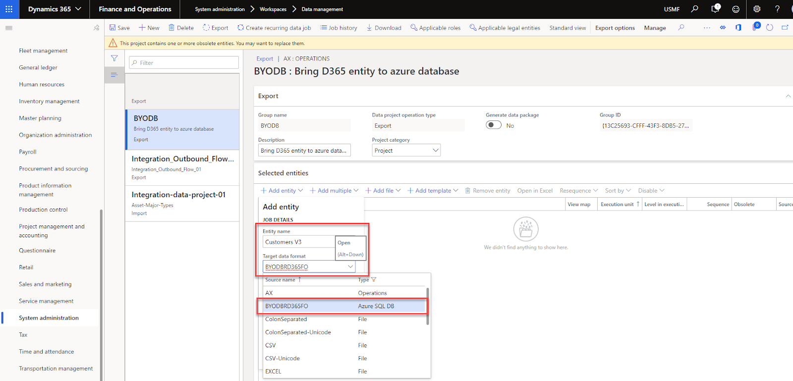 Dynamics 365 v 
Fleet management 
General ledger 
Human resources 
Inventory management 
Master planning 
Organization administration 
Payroll 
Procurement and sourcing 
Product information 
management 
Production control 
Project management and 
accounting 
Questionnaire 
Retail 
Sales and marketing 
management 
System administration 
Tax 
Time and attendance 
Transportation management 
Finance and Operations 
Save New Delete 
System administration > Workspaces > Data management 
Export Create recurring data job 
Job history 
U Download 
Applicable roles 
Applicable legal entities 
Generate data package 
Standard view 
USMF 
Manage p 
! This project contains one or more obsolete entities. You may want to replace them. 
p Filter 
Export 
BYODB 
Bring 0365 entity to azure database 
Export 
Integration Outbound Flow... 
Export 
Integration-data-project-Ol 
Asset-Maj o fr Types 
Import 
Export I AX: OPERATIONS 
BYODB : Bring D365 entity to azure database 
Export options 
Group ID 
Export 
Group name 
BYODB 
Description 
Bring D365 entity to azure data... 
Selected entities 
Data project operation type 
Export 
Project category 
Project 
..å. Add file v 
•F Add template 
{13C25693-CFFF-43F3-8D85-27... 
Resequence Sort by v Disable 
View map Execution unit T Level in executi... 
•b Add entity 
Add multiple v 
Add entity 
JOB DETAILS 
Entity name 
Customers V3 
Open 
(Alt* Down) 
Target data format 
BYOD3RD36SFO 
ource name 
BYODBRD365FO 
ColonSeparated 
ColonSeparated-Unicode 
csv 
CSV-Unicode 
EXCEL 
Ij Remove entity 
Open in Excel 
Sequence Obsolete 
We didn't find anything to show here. 
ype Y 
Operations 
Azure SQL DB 
File 
File 
File 
File 
File