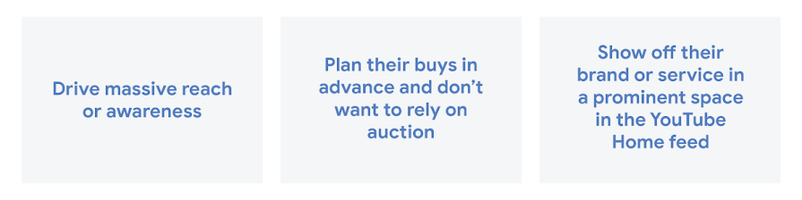 Drive massive reach or awareness, plan their buys in advance and don't want to rely on auction, and show off their brand or service in a prominent space in the YouTube Home feed.