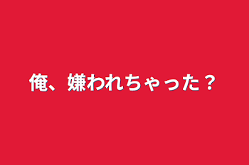 俺、嫌われちゃった？