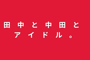 田　中　と　中　田　と　ア　イ　ド　ル　。