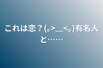 これは恋？(｡>﹏<｡)有名人と……