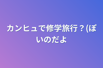 カンヒュで修学旅行？(ぽいのだよ