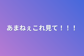 あまねぇこれ見て！！！