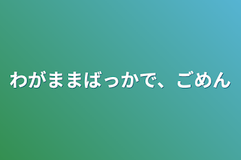 わがままばっかで、ごめん