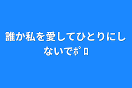 誰か私を愛してひとりにしないでﾎﾟﾛ