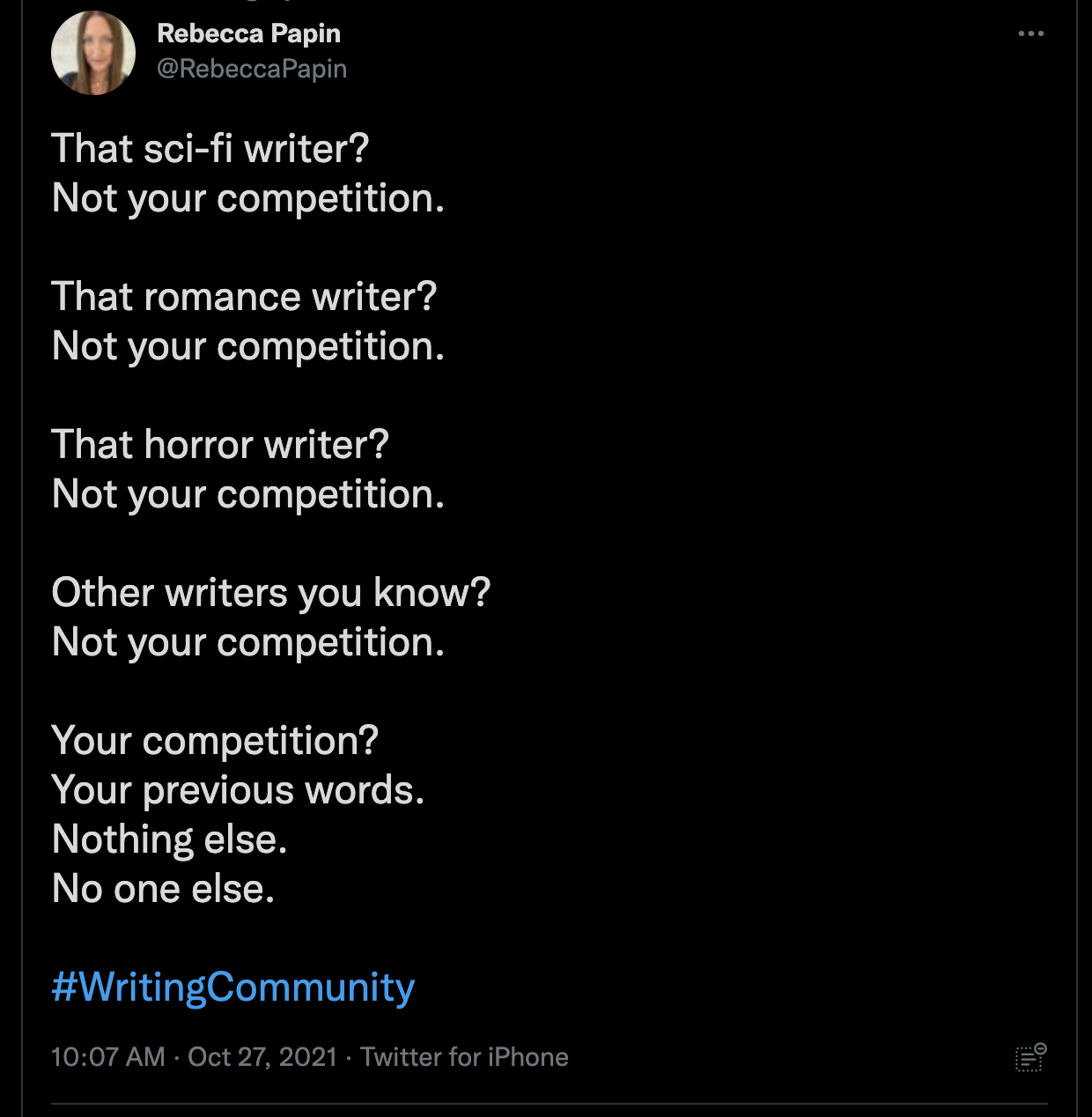 Tweet por @RebeccaPapin el 27 de octubre de 2021 dice: ¿Ese escritor de ciencia ficción? No es tu competencia. 

¿Ese escritor de romance? 
No es tu competencia. 

¿Ese escritor de terror? 
No es tu competencia. 

Otros escritores que conoces? 
No es tu competencia. 

¿Tu competencia? 
Tus palabras anteriores. 
Nada más. 
Nadie más. 

#WritingCommunity