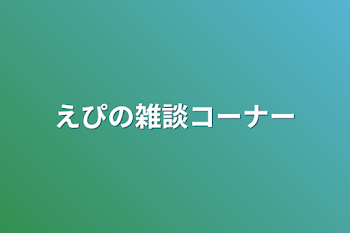 えぴの雑談コーナー