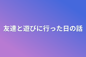 友達と遊びに行った日の話