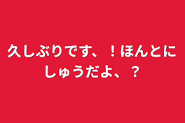 久しぶりです、！ほんとにしゅうだよ、？