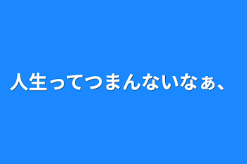 人生ってつまんないなぁ、