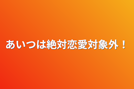 あいつは絶対恋愛対象外！