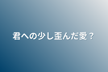 君への少し歪んだ愛？