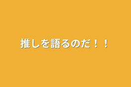 推しを語るのだ！！