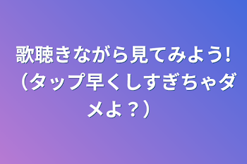 歌聴きながら見てみよう!（タップ早くしすぎちゃダメよ？）