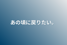 あの頃に戻りたい。