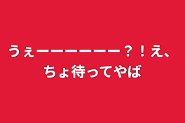 うぇーーーーーー？！え、ちょ待ってやば