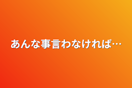 あんな事言わなければ…