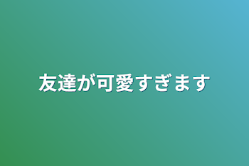 友達が可愛すぎます