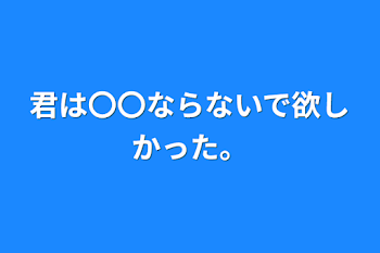 君は〇〇ならないで欲しかった。