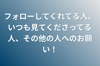 フォローしてくれてる人、いつも見てくださってる人、その他の人へのお願い！