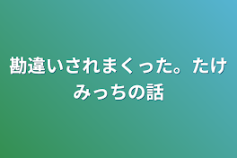 勘違いされまくった。たけみっちの話