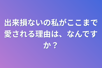 出来損ないの私がここまで愛される理由は、なんですか？