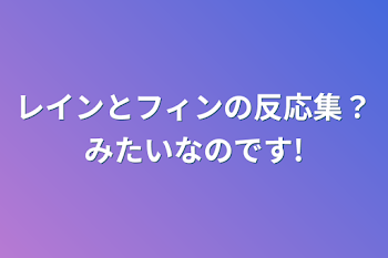 レインとフィンの反応集？みたいなのです!