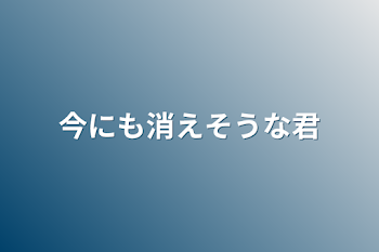 今にも消えそうな君