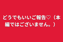 どうでもいいご報告♡（本編ではございません。）