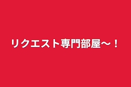 リクエスト専門部屋〜！