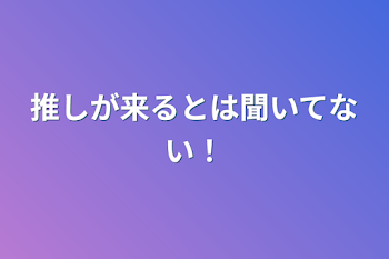 推しが来るとは聞いてない！