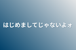 はじめましてじゃないよォ