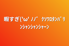 暇すぎ('ω' ﾉﾉ゛ｸｿﾜﾛﾀﾝﾊﾞﾘﾝｼｬﾝｼｬﾝｼｬｰﾝ