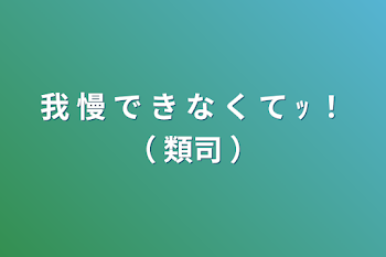 我 慢 で き な く て  ｯ ！（  類司  ）