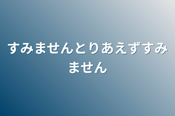 すみませんとりあえずすみません