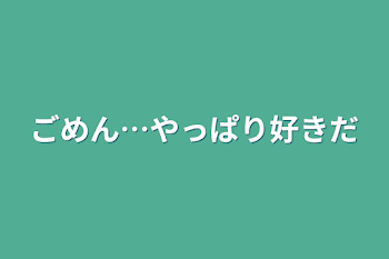 ごめん…やっぱり好きだ