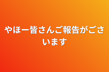 やほー皆さんご報告がごさいます