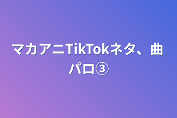 マカアニTikTokネタ、曲パロ③