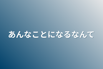 あんなことになるなんて