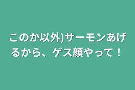 このか以外)サーモンあげるから、ゲス顔やって！