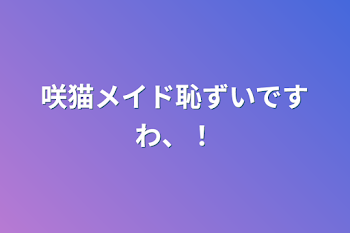 咲猫メイド恥ずいですわ、！