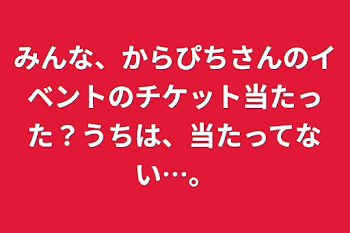 みんな、からぴちさんのイベントのチケット当たった？うちは、当たってない…。