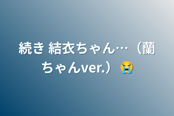 続き  結衣ちゃん…（蘭ちゃんver.）😭