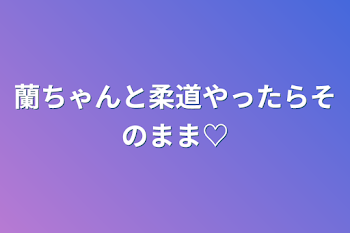 蘭ちゃんと柔道やったらそのまま♡