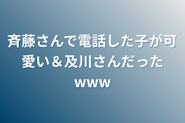 斉藤さんで電話した子が可愛い＆及川さんだったwww