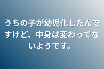 うちの子が幼児化したんですけど、中身は変わってないようです。